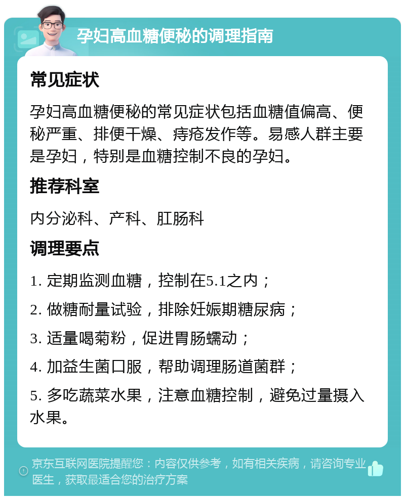 孕妇高血糖便秘的调理指南 常见症状 孕妇高血糖便秘的常见症状包括血糖值偏高、便秘严重、排便干燥、痔疮发作等。易感人群主要是孕妇，特别是血糖控制不良的孕妇。 推荐科室 内分泌科、产科、肛肠科 调理要点 1. 定期监测血糖，控制在5.1之内； 2. 做糖耐量试验，排除妊娠期糖尿病； 3. 适量喝菊粉，促进胃肠蠕动； 4. 加益生菌口服，帮助调理肠道菌群； 5. 多吃蔬菜水果，注意血糖控制，避免过量摄入水果。