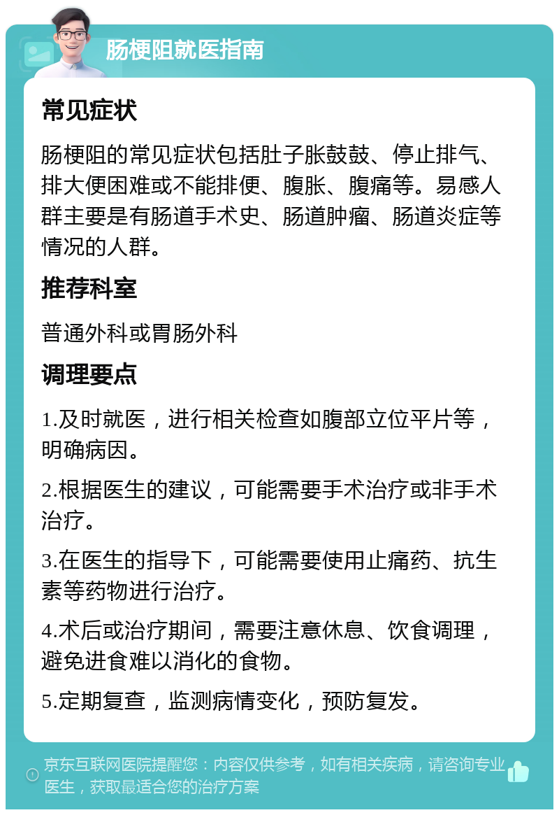 肠梗阻就医指南 常见症状 肠梗阻的常见症状包括肚子胀鼓鼓、停止排气、排大便困难或不能排便、腹胀、腹痛等。易感人群主要是有肠道手术史、肠道肿瘤、肠道炎症等情况的人群。 推荐科室 普通外科或胃肠外科 调理要点 1.及时就医，进行相关检查如腹部立位平片等，明确病因。 2.根据医生的建议，可能需要手术治疗或非手术治疗。 3.在医生的指导下，可能需要使用止痛药、抗生素等药物进行治疗。 4.术后或治疗期间，需要注意休息、饮食调理，避免进食难以消化的食物。 5.定期复查，监测病情变化，预防复发。