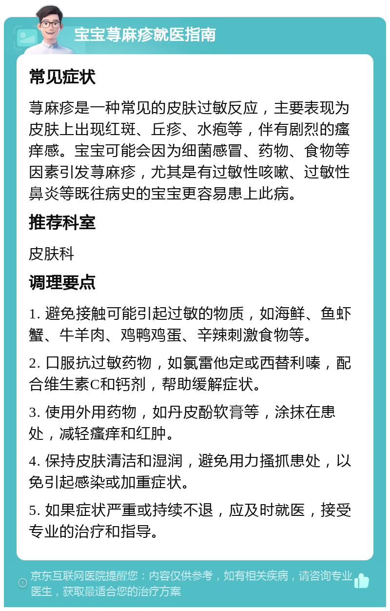 宝宝荨麻疹就医指南 常见症状 荨麻疹是一种常见的皮肤过敏反应，主要表现为皮肤上出现红斑、丘疹、水疱等，伴有剧烈的瘙痒感。宝宝可能会因为细菌感冒、药物、食物等因素引发荨麻疹，尤其是有过敏性咳嗽、过敏性鼻炎等既往病史的宝宝更容易患上此病。 推荐科室 皮肤科 调理要点 1. 避免接触可能引起过敏的物质，如海鲜、鱼虾蟹、牛羊肉、鸡鸭鸡蛋、辛辣刺激食物等。 2. 口服抗过敏药物，如氯雷他定或西替利嗪，配合维生素C和钙剂，帮助缓解症状。 3. 使用外用药物，如丹皮酚软膏等，涂抹在患处，减轻瘙痒和红肿。 4. 保持皮肤清洁和湿润，避免用力搔抓患处，以免引起感染或加重症状。 5. 如果症状严重或持续不退，应及时就医，接受专业的治疗和指导。