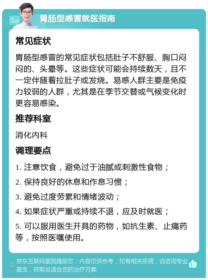 胃肠型感冒就医指南 常见症状 胃肠型感冒的常见症状包括肚子不舒服、胸口闷闷的、头晕等。这些症状可能会持续数天，且不一定伴随着拉肚子或发烧。易感人群主要是免疫力较弱的人群，尤其是在季节交替或气候变化时更容易感染。 推荐科室 消化内科 调理要点 1. 注意饮食，避免过于油腻或刺激性食物； 2. 保持良好的休息和作息习惯； 3. 避免过度劳累和情绪波动； 4. 如果症状严重或持续不退，应及时就医； 5. 可以服用医生开具的药物，如抗生素、止痛药等，按照医嘱使用。