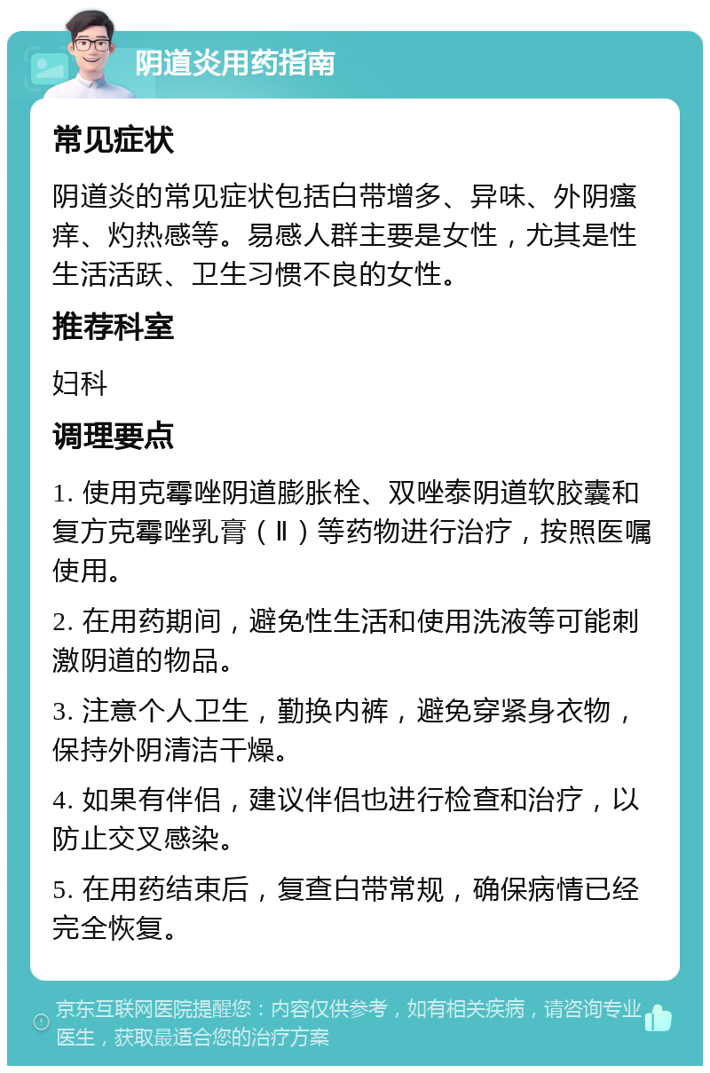 阴道炎用药指南 常见症状 阴道炎的常见症状包括白带增多、异味、外阴瘙痒、灼热感等。易感人群主要是女性，尤其是性生活活跃、卫生习惯不良的女性。 推荐科室 妇科 调理要点 1. 使用克霉唑阴道膨胀栓、双唑泰阴道软胶囊和复方克霉唑乳膏（Ⅱ）等药物进行治疗，按照医嘱使用。 2. 在用药期间，避免性生活和使用洗液等可能刺激阴道的物品。 3. 注意个人卫生，勤换内裤，避免穿紧身衣物，保持外阴清洁干燥。 4. 如果有伴侣，建议伴侣也进行检查和治疗，以防止交叉感染。 5. 在用药结束后，复查白带常规，确保病情已经完全恢复。