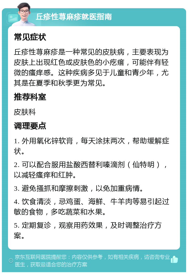 丘疹性荨麻疹就医指南 常见症状 丘疹性荨麻疹是一种常见的皮肤病，主要表现为皮肤上出现红色或皮肤色的小疙瘩，可能伴有轻微的瘙痒感。这种疾病多见于儿童和青少年，尤其是在夏季和秋季更为常见。 推荐科室 皮肤科 调理要点 1. 外用氧化锌软膏，每天涂抹两次，帮助缓解症状。 2. 可以配合服用盐酸西替利嗪滴剂（仙特明），以减轻瘙痒和红肿。 3. 避免搔抓和摩擦刺激，以免加重病情。 4. 饮食清淡，忌鸡蛋、海鲜、牛羊肉等易引起过敏的食物，多吃蔬菜和水果。 5. 定期复诊，观察用药效果，及时调整治疗方案。