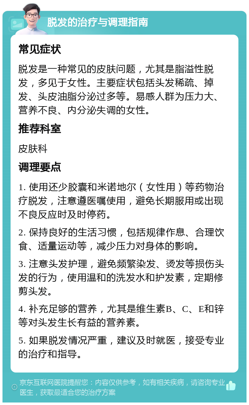 脱发的治疗与调理指南 常见症状 脱发是一种常见的皮肤问题，尤其是脂溢性脱发，多见于女性。主要症状包括头发稀疏、掉发、头皮油脂分泌过多等。易感人群为压力大、营养不良、内分泌失调的女性。 推荐科室 皮肤科 调理要点 1. 使用还少胶囊和米诺地尔（女性用）等药物治疗脱发，注意遵医嘱使用，避免长期服用或出现不良反应时及时停药。 2. 保持良好的生活习惯，包括规律作息、合理饮食、适量运动等，减少压力对身体的影响。 3. 注意头发护理，避免频繁染发、烫发等损伤头发的行为，使用温和的洗发水和护发素，定期修剪头发。 4. 补充足够的营养，尤其是维生素B、C、E和锌等对头发生长有益的营养素。 5. 如果脱发情况严重，建议及时就医，接受专业的治疗和指导。