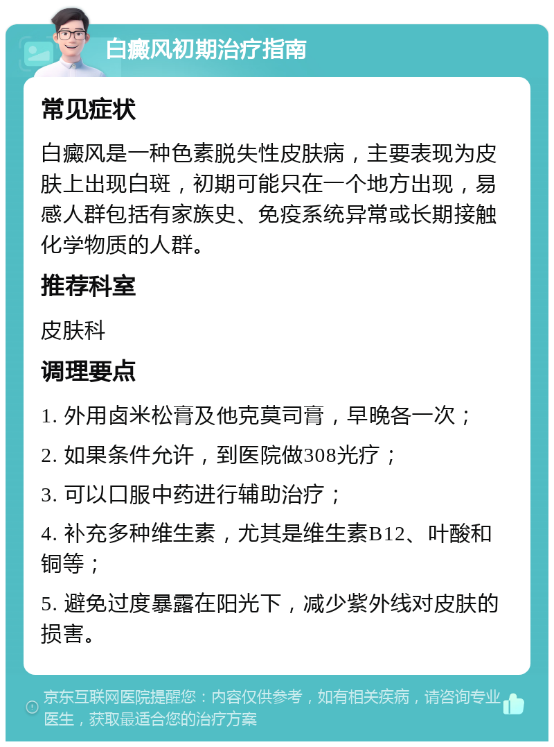 白癜风初期治疗指南 常见症状 白癜风是一种色素脱失性皮肤病，主要表现为皮肤上出现白斑，初期可能只在一个地方出现，易感人群包括有家族史、免疫系统异常或长期接触化学物质的人群。 推荐科室 皮肤科 调理要点 1. 外用卤米松膏及他克莫司膏，早晚各一次； 2. 如果条件允许，到医院做308光疗； 3. 可以口服中药进行辅助治疗； 4. 补充多种维生素，尤其是维生素B12、叶酸和铜等； 5. 避免过度暴露在阳光下，减少紫外线对皮肤的损害。