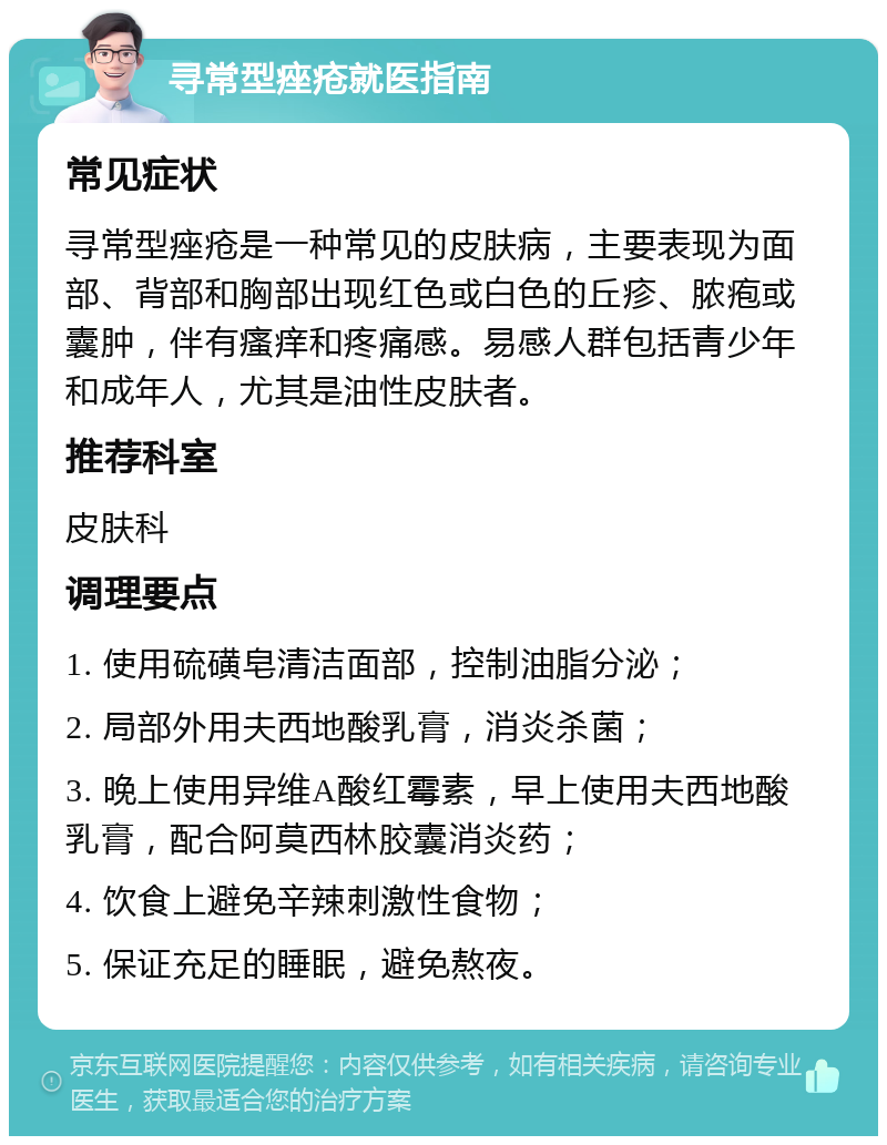 寻常型痤疮就医指南 常见症状 寻常型痤疮是一种常见的皮肤病，主要表现为面部、背部和胸部出现红色或白色的丘疹、脓疱或囊肿，伴有瘙痒和疼痛感。易感人群包括青少年和成年人，尤其是油性皮肤者。 推荐科室 皮肤科 调理要点 1. 使用硫磺皂清洁面部，控制油脂分泌； 2. 局部外用夫西地酸乳膏，消炎杀菌； 3. 晚上使用异维A酸红霉素，早上使用夫西地酸乳膏，配合阿莫西林胶囊消炎药； 4. 饮食上避免辛辣刺激性食物； 5. 保证充足的睡眠，避免熬夜。