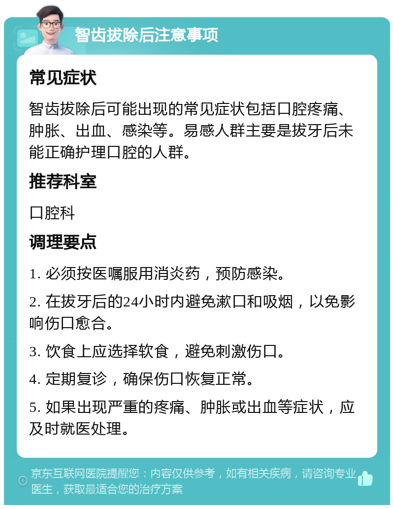 智齿拔除后注意事项 常见症状 智齿拔除后可能出现的常见症状包括口腔疼痛、肿胀、出血、感染等。易感人群主要是拔牙后未能正确护理口腔的人群。 推荐科室 口腔科 调理要点 1. 必须按医嘱服用消炎药，预防感染。 2. 在拔牙后的24小时内避免漱口和吸烟，以免影响伤口愈合。 3. 饮食上应选择软食，避免刺激伤口。 4. 定期复诊，确保伤口恢复正常。 5. 如果出现严重的疼痛、肿胀或出血等症状，应及时就医处理。