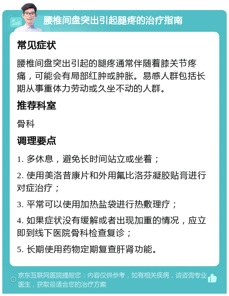 腰椎间盘突出引起腿疼的治疗指南 常见症状 腰椎间盘突出引起的腿疼通常伴随着膝关节疼痛，可能会有局部红肿或肿胀。易感人群包括长期从事重体力劳动或久坐不动的人群。 推荐科室 骨科 调理要点 1. 多休息，避免长时间站立或坐着； 2. 使用美洛昔康片和外用氟比洛芬凝胶贴膏进行对症治疗； 3. 平常可以使用加热盐袋进行热敷理疗； 4. 如果症状没有缓解或者出现加重的情况，应立即到线下医院骨科检查复诊； 5. 长期使用药物定期复查肝肾功能。