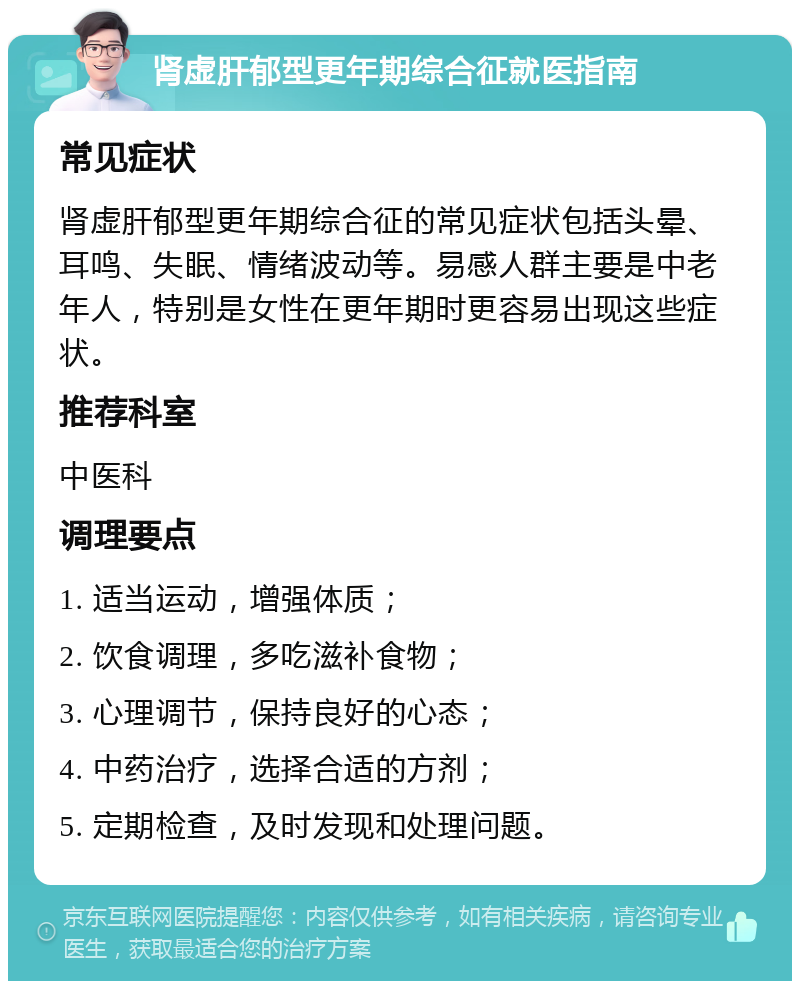 肾虚肝郁型更年期综合征就医指南 常见症状 肾虚肝郁型更年期综合征的常见症状包括头晕、耳鸣、失眠、情绪波动等。易感人群主要是中老年人，特别是女性在更年期时更容易出现这些症状。 推荐科室 中医科 调理要点 1. 适当运动，增强体质； 2. 饮食调理，多吃滋补食物； 3. 心理调节，保持良好的心态； 4. 中药治疗，选择合适的方剂； 5. 定期检查，及时发现和处理问题。