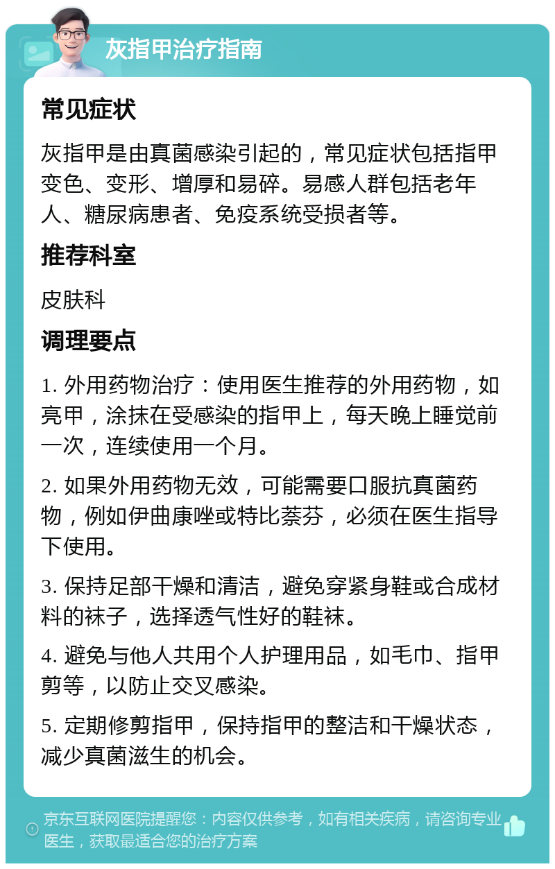 灰指甲治疗指南 常见症状 灰指甲是由真菌感染引起的，常见症状包括指甲变色、变形、增厚和易碎。易感人群包括老年人、糖尿病患者、免疫系统受损者等。 推荐科室 皮肤科 调理要点 1. 外用药物治疗：使用医生推荐的外用药物，如亮甲，涂抹在受感染的指甲上，每天晚上睡觉前一次，连续使用一个月。 2. 如果外用药物无效，可能需要口服抗真菌药物，例如伊曲康唑或特比萘芬，必须在医生指导下使用。 3. 保持足部干燥和清洁，避免穿紧身鞋或合成材料的袜子，选择透气性好的鞋袜。 4. 避免与他人共用个人护理用品，如毛巾、指甲剪等，以防止交叉感染。 5. 定期修剪指甲，保持指甲的整洁和干燥状态，减少真菌滋生的机会。