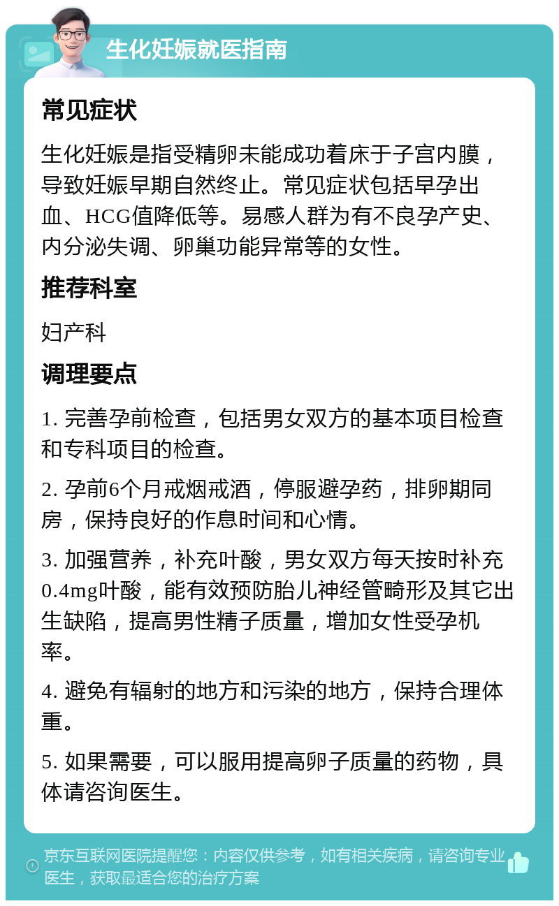 生化妊娠就医指南 常见症状 生化妊娠是指受精卵未能成功着床于子宫内膜，导致妊娠早期自然终止。常见症状包括早孕出血、HCG值降低等。易感人群为有不良孕产史、内分泌失调、卵巢功能异常等的女性。 推荐科室 妇产科 调理要点 1. 完善孕前检查，包括男女双方的基本项目检查和专科项目的检查。 2. 孕前6个月戒烟戒酒，停服避孕药，排卵期同房，保持良好的作息时间和心情。 3. 加强营养，补充叶酸，男女双方每天按时补充0.4mg叶酸，能有效预防胎儿神经管畸形及其它出生缺陷，提高男性精子质量，增加女性受孕机率。 4. 避免有辐射的地方和污染的地方，保持合理体重。 5. 如果需要，可以服用提高卵子质量的药物，具体请咨询医生。