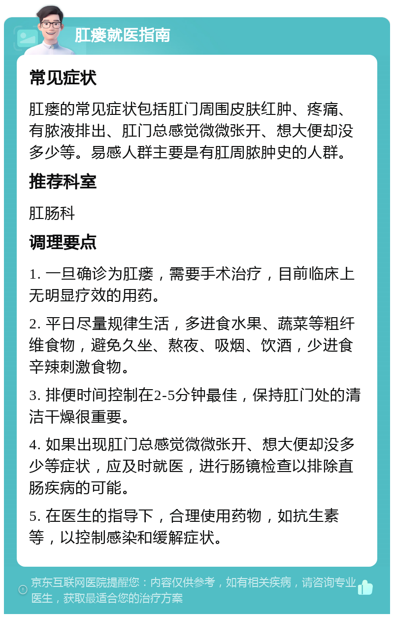 肛瘘就医指南 常见症状 肛瘘的常见症状包括肛门周围皮肤红肿、疼痛、有脓液排出、肛门总感觉微微张开、想大便却没多少等。易感人群主要是有肛周脓肿史的人群。 推荐科室 肛肠科 调理要点 1. 一旦确诊为肛瘘，需要手术治疗，目前临床上无明显疗效的用药。 2. 平日尽量规律生活，多进食水果、蔬菜等粗纤维食物，避免久坐、熬夜、吸烟、饮酒，少进食辛辣刺激食物。 3. 排便时间控制在2-5分钟最佳，保持肛门处的清洁干燥很重要。 4. 如果出现肛门总感觉微微张开、想大便却没多少等症状，应及时就医，进行肠镜检查以排除直肠疾病的可能。 5. 在医生的指导下，合理使用药物，如抗生素等，以控制感染和缓解症状。