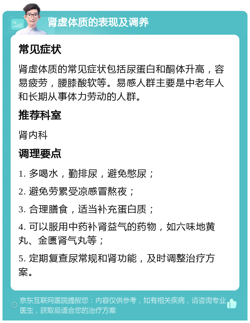 肾虚体质的表现及调养 常见症状 肾虚体质的常见症状包括尿蛋白和酮体升高，容易疲劳，腰膝酸软等。易感人群主要是中老年人和长期从事体力劳动的人群。 推荐科室 肾内科 调理要点 1. 多喝水，勤排尿，避免憋尿； 2. 避免劳累受凉感冒熬夜； 3. 合理膳食，适当补充蛋白质； 4. 可以服用中药补肾益气的药物，如六味地黄丸、金匮肾气丸等； 5. 定期复查尿常规和肾功能，及时调整治疗方案。