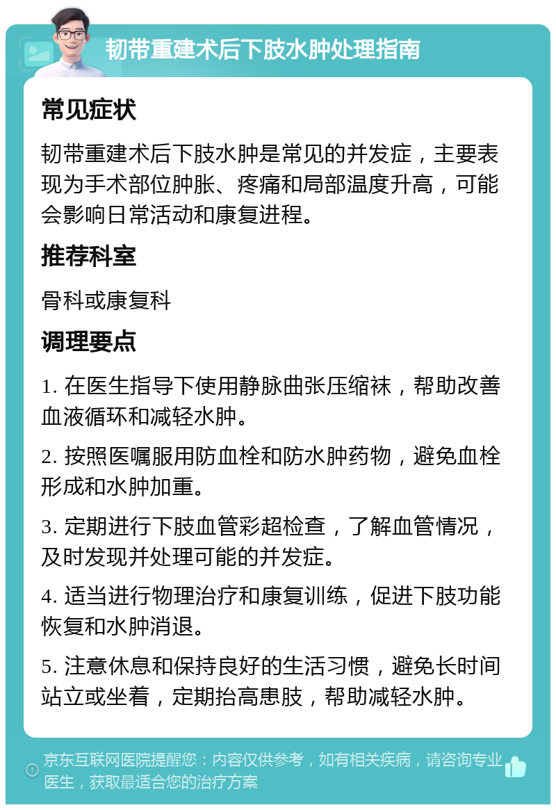 韧带重建术后下肢水肿处理指南 常见症状 韧带重建术后下肢水肿是常见的并发症，主要表现为手术部位肿胀、疼痛和局部温度升高，可能会影响日常活动和康复进程。 推荐科室 骨科或康复科 调理要点 1. 在医生指导下使用静脉曲张压缩袜，帮助改善血液循环和减轻水肿。 2. 按照医嘱服用防血栓和防水肿药物，避免血栓形成和水肿加重。 3. 定期进行下肢血管彩超检查，了解血管情况，及时发现并处理可能的并发症。 4. 适当进行物理治疗和康复训练，促进下肢功能恢复和水肿消退。 5. 注意休息和保持良好的生活习惯，避免长时间站立或坐着，定期抬高患肢，帮助减轻水肿。