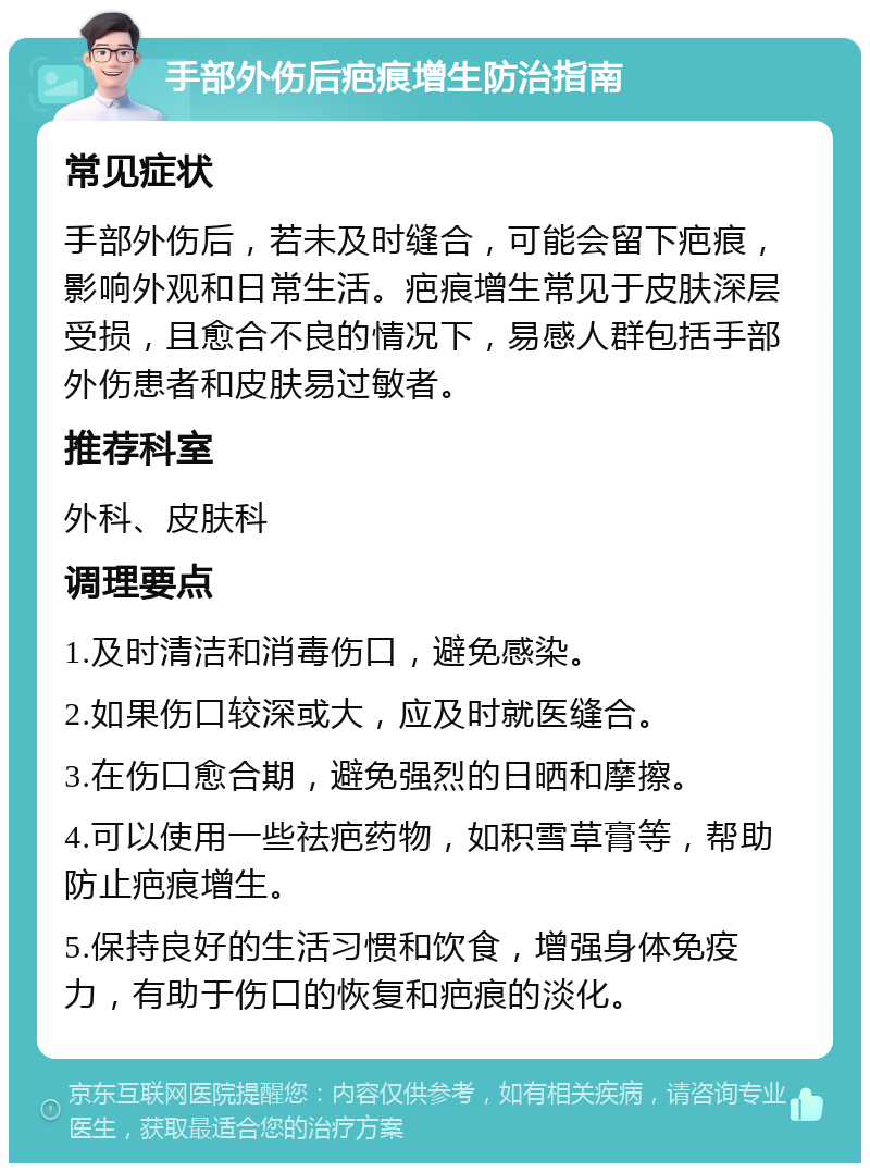 手部外伤后疤痕增生防治指南 常见症状 手部外伤后，若未及时缝合，可能会留下疤痕，影响外观和日常生活。疤痕增生常见于皮肤深层受损，且愈合不良的情况下，易感人群包括手部外伤患者和皮肤易过敏者。 推荐科室 外科、皮肤科 调理要点 1.及时清洁和消毒伤口，避免感染。 2.如果伤口较深或大，应及时就医缝合。 3.在伤口愈合期，避免强烈的日晒和摩擦。 4.可以使用一些祛疤药物，如积雪草膏等，帮助防止疤痕增生。 5.保持良好的生活习惯和饮食，增强身体免疫力，有助于伤口的恢复和疤痕的淡化。