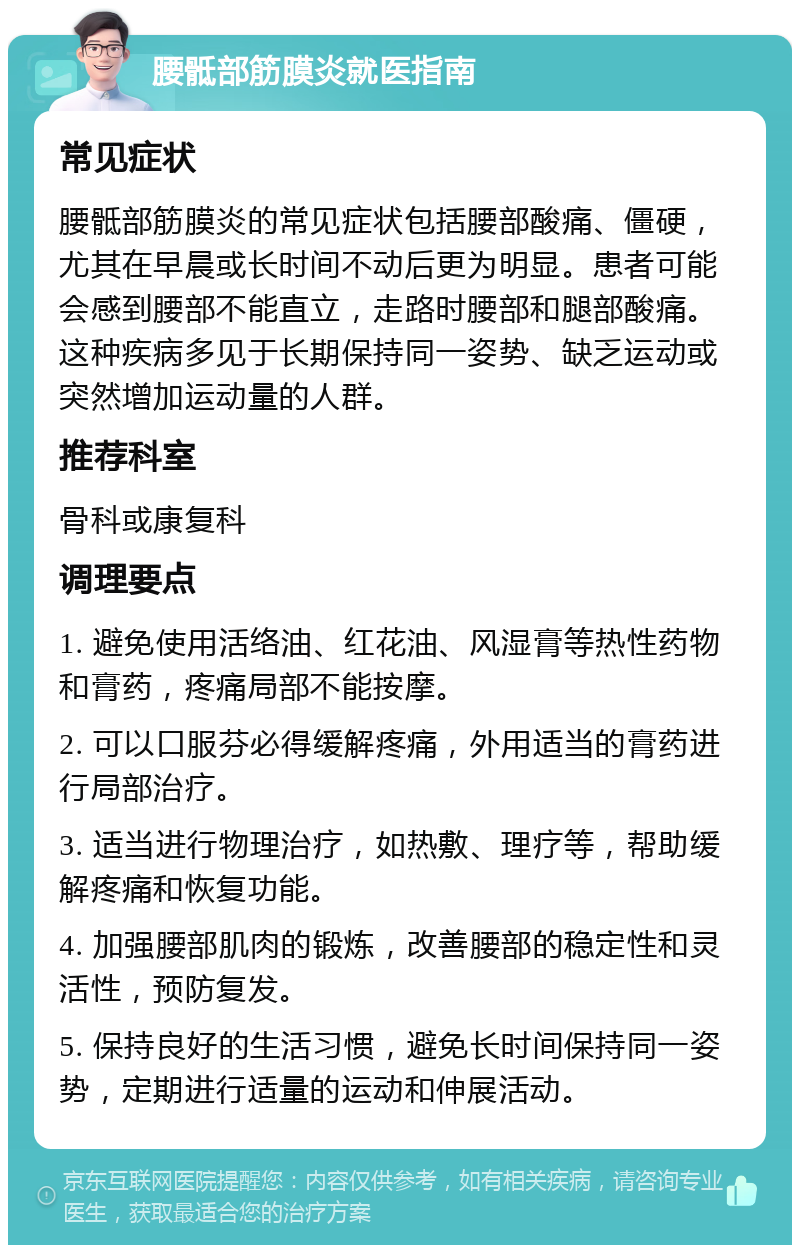 腰骶部筋膜炎就医指南 常见症状 腰骶部筋膜炎的常见症状包括腰部酸痛、僵硬，尤其在早晨或长时间不动后更为明显。患者可能会感到腰部不能直立，走路时腰部和腿部酸痛。这种疾病多见于长期保持同一姿势、缺乏运动或突然增加运动量的人群。 推荐科室 骨科或康复科 调理要点 1. 避免使用活络油、红花油、风湿膏等热性药物和膏药，疼痛局部不能按摩。 2. 可以口服芬必得缓解疼痛，外用适当的膏药进行局部治疗。 3. 适当进行物理治疗，如热敷、理疗等，帮助缓解疼痛和恢复功能。 4. 加强腰部肌肉的锻炼，改善腰部的稳定性和灵活性，预防复发。 5. 保持良好的生活习惯，避免长时间保持同一姿势，定期进行适量的运动和伸展活动。