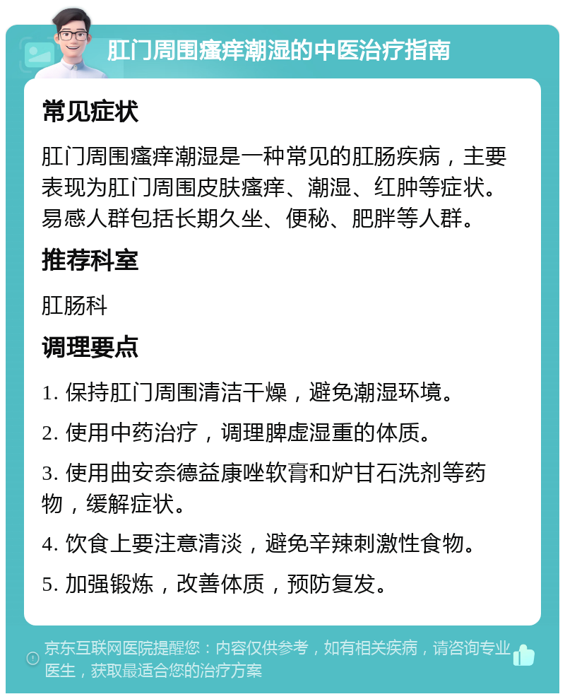 肛门周围瘙痒潮湿的中医治疗指南 常见症状 肛门周围瘙痒潮湿是一种常见的肛肠疾病，主要表现为肛门周围皮肤瘙痒、潮湿、红肿等症状。易感人群包括长期久坐、便秘、肥胖等人群。 推荐科室 肛肠科 调理要点 1. 保持肛门周围清洁干燥，避免潮湿环境。 2. 使用中药治疗，调理脾虚湿重的体质。 3. 使用曲安奈德益康唑软膏和炉甘石洗剂等药物，缓解症状。 4. 饮食上要注意清淡，避免辛辣刺激性食物。 5. 加强锻炼，改善体质，预防复发。