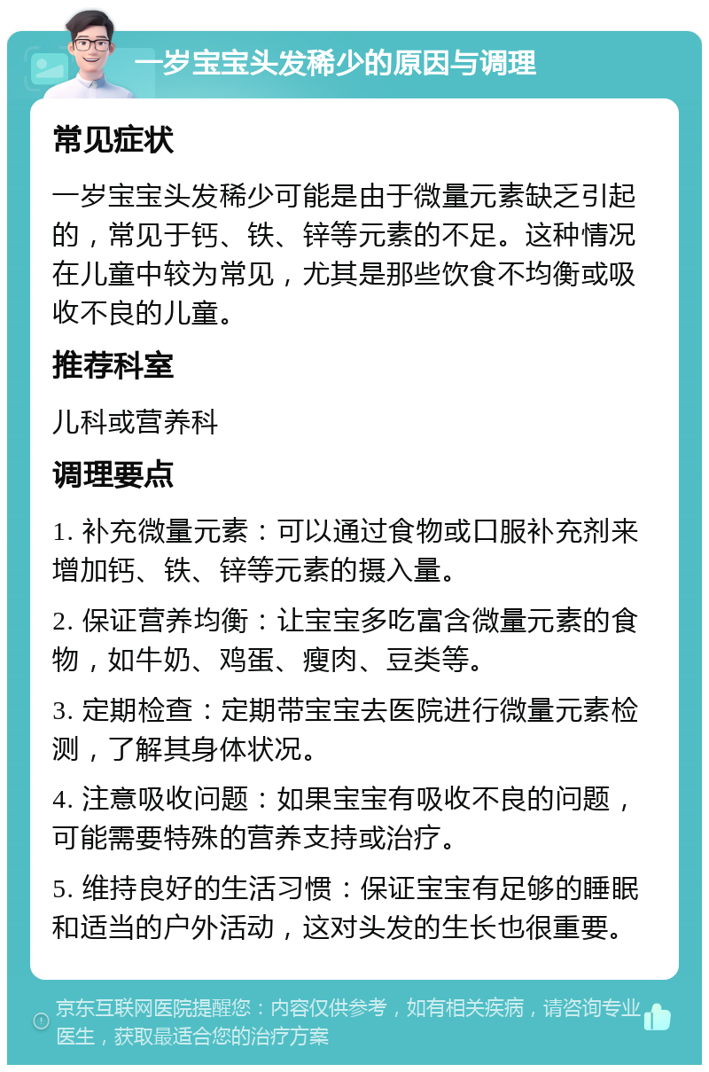 一岁宝宝头发稀少的原因与调理 常见症状 一岁宝宝头发稀少可能是由于微量元素缺乏引起的，常见于钙、铁、锌等元素的不足。这种情况在儿童中较为常见，尤其是那些饮食不均衡或吸收不良的儿童。 推荐科室 儿科或营养科 调理要点 1. 补充微量元素：可以通过食物或口服补充剂来增加钙、铁、锌等元素的摄入量。 2. 保证营养均衡：让宝宝多吃富含微量元素的食物，如牛奶、鸡蛋、瘦肉、豆类等。 3. 定期检查：定期带宝宝去医院进行微量元素检测，了解其身体状况。 4. 注意吸收问题：如果宝宝有吸收不良的问题，可能需要特殊的营养支持或治疗。 5. 维持良好的生活习惯：保证宝宝有足够的睡眠和适当的户外活动，这对头发的生长也很重要。