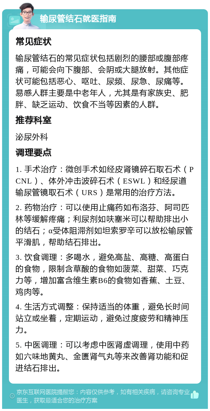 输尿管结石就医指南 常见症状 输尿管结石的常见症状包括剧烈的腰部或腹部疼痛，可能会向下腹部、会阴或大腿放射。其他症状可能包括恶心、呕吐、尿频、尿急、尿痛等。易感人群主要是中老年人，尤其是有家族史、肥胖、缺乏运动、饮食不当等因素的人群。 推荐科室 泌尿外科 调理要点 1. 手术治疗：微创手术如经皮肾镜碎石取石术（PCNL）、体外冲击波碎石术（ESWL）和经尿道输尿管镜取石术（URS）是常用的治疗方法。 2. 药物治疗：可以使用止痛药如布洛芬、阿司匹林等缓解疼痛；利尿剂如呋塞米可以帮助排出小的结石；α受体阻滞剂如坦索罗辛可以放松输尿管平滑肌，帮助结石排出。 3. 饮食调理：多喝水，避免高盐、高糖、高蛋白的食物，限制含草酸的食物如菠菜、甜菜、巧克力等，增加富含维生素B6的食物如香蕉、土豆、鸡肉等。 4. 生活方式调整：保持适当的体重，避免长时间站立或坐着，定期运动，避免过度疲劳和精神压力。 5. 中医调理：可以考虑中医肾虚调理，使用中药如六味地黄丸、金匮肾气丸等来改善肾功能和促进结石排出。