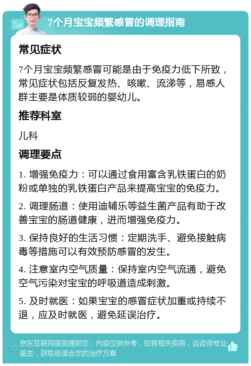 7个月宝宝频繁感冒的调理指南 常见症状 7个月宝宝频繁感冒可能是由于免疫力低下所致，常见症状包括反复发热、咳嗽、流涕等，易感人群主要是体质较弱的婴幼儿。 推荐科室 儿科 调理要点 1. 增强免疫力：可以通过食用富含乳铁蛋白的奶粉或单独的乳铁蛋白产品来提高宝宝的免疫力。 2. 调理肠道：使用迪辅乐等益生菌产品有助于改善宝宝的肠道健康，进而增强免疫力。 3. 保持良好的生活习惯：定期洗手、避免接触病毒等措施可以有效预防感冒的发生。 4. 注意室内空气质量：保持室内空气流通，避免空气污染对宝宝的呼吸道造成刺激。 5. 及时就医：如果宝宝的感冒症状加重或持续不退，应及时就医，避免延误治疗。