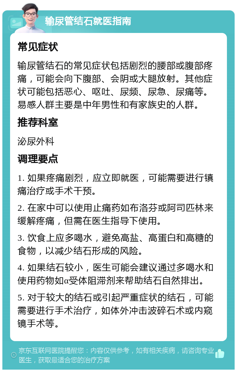 输尿管结石就医指南 常见症状 输尿管结石的常见症状包括剧烈的腰部或腹部疼痛，可能会向下腹部、会阴或大腿放射。其他症状可能包括恶心、呕吐、尿频、尿急、尿痛等。易感人群主要是中年男性和有家族史的人群。 推荐科室 泌尿外科 调理要点 1. 如果疼痛剧烈，应立即就医，可能需要进行镇痛治疗或手术干预。 2. 在家中可以使用止痛药如布洛芬或阿司匹林来缓解疼痛，但需在医生指导下使用。 3. 饮食上应多喝水，避免高盐、高蛋白和高糖的食物，以减少结石形成的风险。 4. 如果结石较小，医生可能会建议通过多喝水和使用药物如α受体阻滞剂来帮助结石自然排出。 5. 对于较大的结石或引起严重症状的结石，可能需要进行手术治疗，如体外冲击波碎石术或内窥镜手术等。