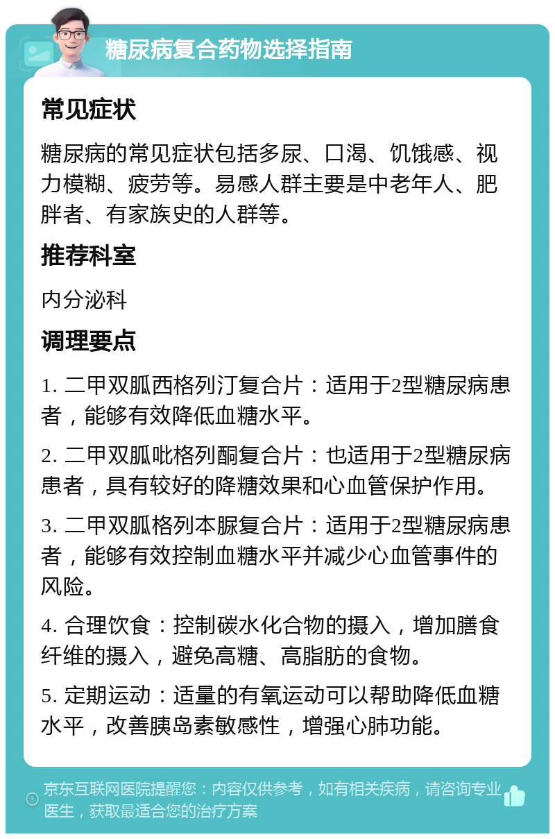 糖尿病复合药物选择指南 常见症状 糖尿病的常见症状包括多尿、口渴、饥饿感、视力模糊、疲劳等。易感人群主要是中老年人、肥胖者、有家族史的人群等。 推荐科室 内分泌科 调理要点 1. 二甲双胍西格列汀复合片：适用于2型糖尿病患者，能够有效降低血糖水平。 2. 二甲双胍吡格列酮复合片：也适用于2型糖尿病患者，具有较好的降糖效果和心血管保护作用。 3. 二甲双胍格列本脲复合片：适用于2型糖尿病患者，能够有效控制血糖水平并减少心血管事件的风险。 4. 合理饮食：控制碳水化合物的摄入，增加膳食纤维的摄入，避免高糖、高脂肪的食物。 5. 定期运动：适量的有氧运动可以帮助降低血糖水平，改善胰岛素敏感性，增强心肺功能。