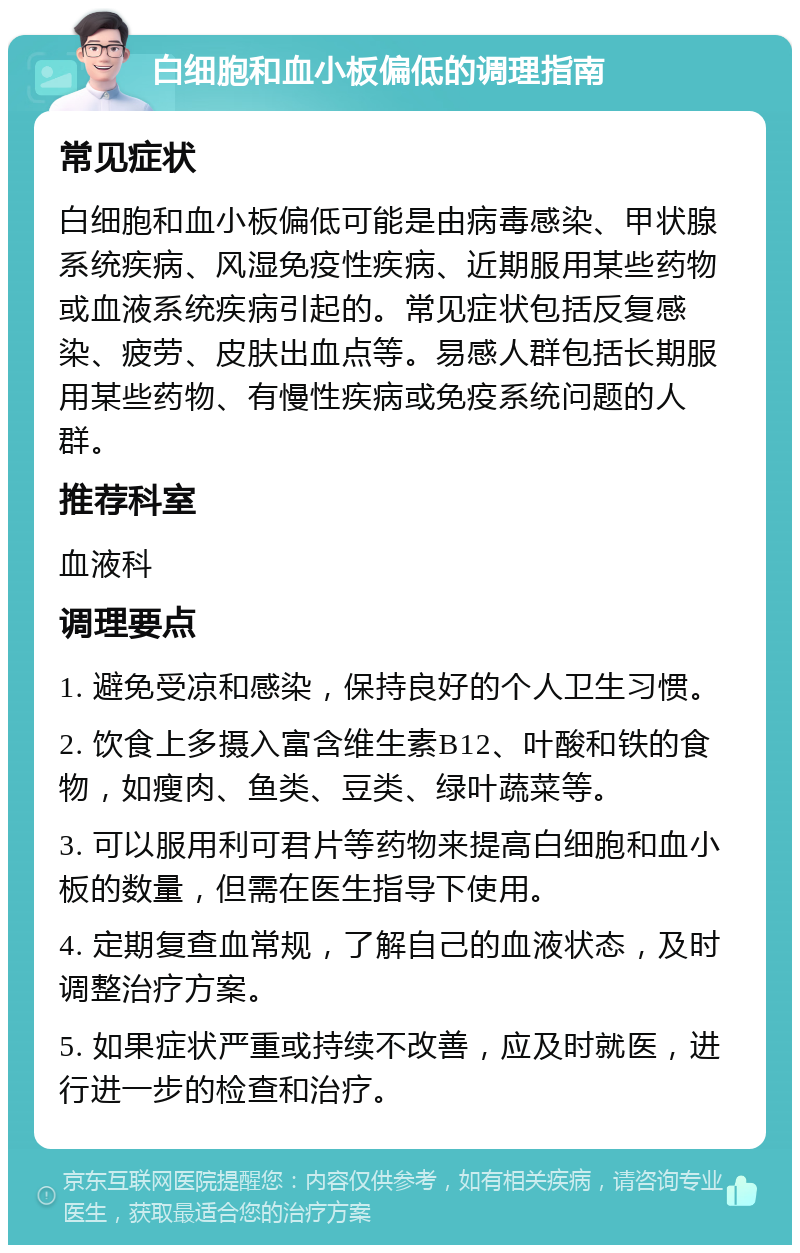 白细胞和血小板偏低的调理指南 常见症状 白细胞和血小板偏低可能是由病毒感染、甲状腺系统疾病、风湿免疫性疾病、近期服用某些药物或血液系统疾病引起的。常见症状包括反复感染、疲劳、皮肤出血点等。易感人群包括长期服用某些药物、有慢性疾病或免疫系统问题的人群。 推荐科室 血液科 调理要点 1. 避免受凉和感染，保持良好的个人卫生习惯。 2. 饮食上多摄入富含维生素B12、叶酸和铁的食物，如瘦肉、鱼类、豆类、绿叶蔬菜等。 3. 可以服用利可君片等药物来提高白细胞和血小板的数量，但需在医生指导下使用。 4. 定期复查血常规，了解自己的血液状态，及时调整治疗方案。 5. 如果症状严重或持续不改善，应及时就医，进行进一步的检查和治疗。