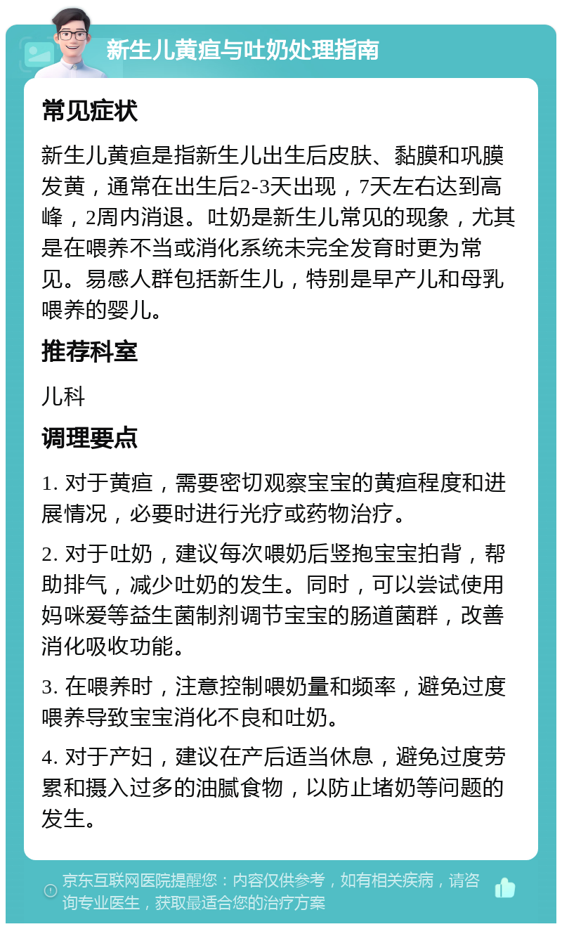 新生儿黄疸与吐奶处理指南 常见症状 新生儿黄疸是指新生儿出生后皮肤、黏膜和巩膜发黄，通常在出生后2-3天出现，7天左右达到高峰，2周内消退。吐奶是新生儿常见的现象，尤其是在喂养不当或消化系统未完全发育时更为常见。易感人群包括新生儿，特别是早产儿和母乳喂养的婴儿。 推荐科室 儿科 调理要点 1. 对于黄疸，需要密切观察宝宝的黄疸程度和进展情况，必要时进行光疗或药物治疗。 2. 对于吐奶，建议每次喂奶后竖抱宝宝拍背，帮助排气，减少吐奶的发生。同时，可以尝试使用妈咪爱等益生菌制剂调节宝宝的肠道菌群，改善消化吸收功能。 3. 在喂养时，注意控制喂奶量和频率，避免过度喂养导致宝宝消化不良和吐奶。 4. 对于产妇，建议在产后适当休息，避免过度劳累和摄入过多的油腻食物，以防止堵奶等问题的发生。