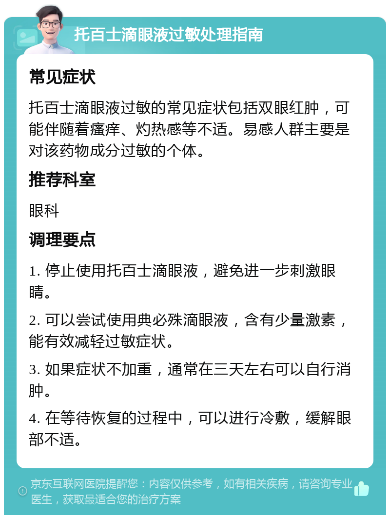 托百士滴眼液过敏处理指南 常见症状 托百士滴眼液过敏的常见症状包括双眼红肿，可能伴随着瘙痒、灼热感等不适。易感人群主要是对该药物成分过敏的个体。 推荐科室 眼科 调理要点 1. 停止使用托百士滴眼液，避免进一步刺激眼睛。 2. 可以尝试使用典必殊滴眼液，含有少量激素，能有效减轻过敏症状。 3. 如果症状不加重，通常在三天左右可以自行消肿。 4. 在等待恢复的过程中，可以进行冷敷，缓解眼部不适。