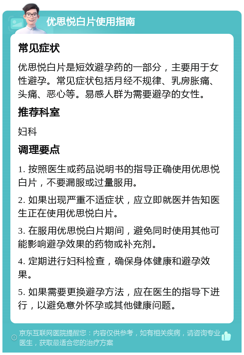 优思悦白片使用指南 常见症状 优思悦白片是短效避孕药的一部分，主要用于女性避孕。常见症状包括月经不规律、乳房胀痛、头痛、恶心等。易感人群为需要避孕的女性。 推荐科室 妇科 调理要点 1. 按照医生或药品说明书的指导正确使用优思悦白片，不要漏服或过量服用。 2. 如果出现严重不适症状，应立即就医并告知医生正在使用优思悦白片。 3. 在服用优思悦白片期间，避免同时使用其他可能影响避孕效果的药物或补充剂。 4. 定期进行妇科检查，确保身体健康和避孕效果。 5. 如果需要更换避孕方法，应在医生的指导下进行，以避免意外怀孕或其他健康问题。