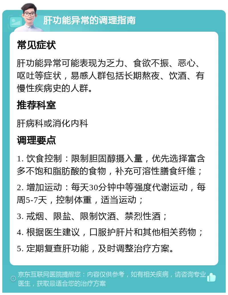 肝功能异常的调理指南 常见症状 肝功能异常可能表现为乏力、食欲不振、恶心、呕吐等症状，易感人群包括长期熬夜、饮酒、有慢性疾病史的人群。 推荐科室 肝病科或消化内科 调理要点 1. 饮食控制：限制胆固醇摄入量，优先选择富含多不饱和脂肪酸的食物，补充可溶性膳食纤维； 2. 增加运动：每天30分钟中等强度代谢运动，每周5-7天，控制体重，适当运动； 3. 戒烟、限盐、限制饮酒、禁烈性酒； 4. 根据医生建议，口服护肝片和其他相关药物； 5. 定期复查肝功能，及时调整治疗方案。