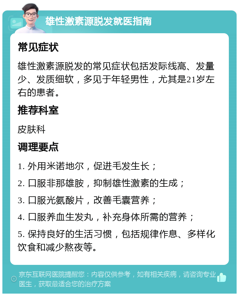 雄性激素源脱发就医指南 常见症状 雄性激素源脱发的常见症状包括发际线高、发量少、发质细软，多见于年轻男性，尤其是21岁左右的患者。 推荐科室 皮肤科 调理要点 1. 外用米诺地尔，促进毛发生长； 2. 口服非那雄胺，抑制雄性激素的生成； 3. 口服光氨酸片，改善毛囊营养； 4. 口服养血生发丸，补充身体所需的营养； 5. 保持良好的生活习惯，包括规律作息、多样化饮食和减少熬夜等。