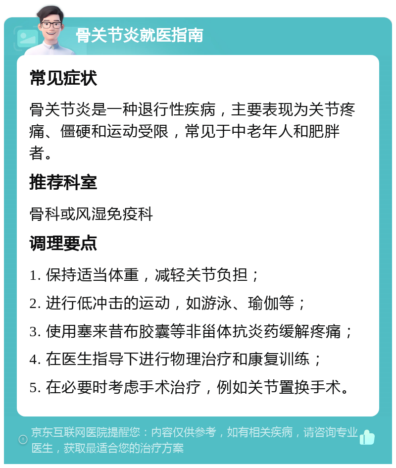 骨关节炎就医指南 常见症状 骨关节炎是一种退行性疾病，主要表现为关节疼痛、僵硬和运动受限，常见于中老年人和肥胖者。 推荐科室 骨科或风湿免疫科 调理要点 1. 保持适当体重，减轻关节负担； 2. 进行低冲击的运动，如游泳、瑜伽等； 3. 使用塞来昔布胶囊等非甾体抗炎药缓解疼痛； 4. 在医生指导下进行物理治疗和康复训练； 5. 在必要时考虑手术治疗，例如关节置换手术。