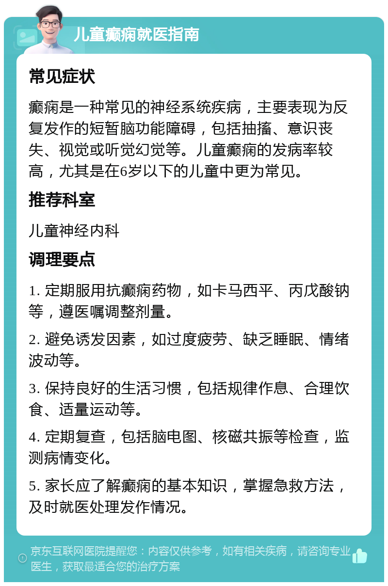 儿童癫痫就医指南 常见症状 癫痫是一种常见的神经系统疾病，主要表现为反复发作的短暂脑功能障碍，包括抽搐、意识丧失、视觉或听觉幻觉等。儿童癫痫的发病率较高，尤其是在6岁以下的儿童中更为常见。 推荐科室 儿童神经内科 调理要点 1. 定期服用抗癫痫药物，如卡马西平、丙戊酸钠等，遵医嘱调整剂量。 2. 避免诱发因素，如过度疲劳、缺乏睡眠、情绪波动等。 3. 保持良好的生活习惯，包括规律作息、合理饮食、适量运动等。 4. 定期复查，包括脑电图、核磁共振等检查，监测病情变化。 5. 家长应了解癫痫的基本知识，掌握急救方法，及时就医处理发作情况。