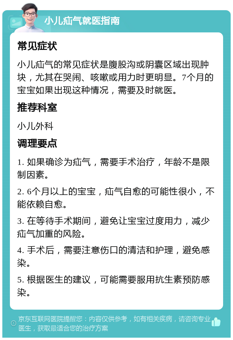 小儿疝气就医指南 常见症状 小儿疝气的常见症状是腹股沟或阴囊区域出现肿块，尤其在哭闹、咳嗽或用力时更明显。7个月的宝宝如果出现这种情况，需要及时就医。 推荐科室 小儿外科 调理要点 1. 如果确诊为疝气，需要手术治疗，年龄不是限制因素。 2. 6个月以上的宝宝，疝气自愈的可能性很小，不能依赖自愈。 3. 在等待手术期间，避免让宝宝过度用力，减少疝气加重的风险。 4. 手术后，需要注意伤口的清洁和护理，避免感染。 5. 根据医生的建议，可能需要服用抗生素预防感染。