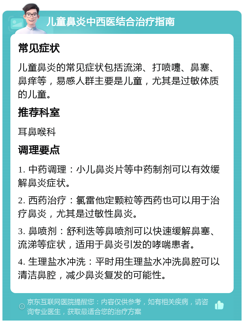 儿童鼻炎中西医结合治疗指南 常见症状 儿童鼻炎的常见症状包括流涕、打喷嚏、鼻塞、鼻痒等，易感人群主要是儿童，尤其是过敏体质的儿童。 推荐科室 耳鼻喉科 调理要点 1. 中药调理：小儿鼻炎片等中药制剂可以有效缓解鼻炎症状。 2. 西药治疗：氯雷他定颗粒等西药也可以用于治疗鼻炎，尤其是过敏性鼻炎。 3. 鼻喷剂：舒利迭等鼻喷剂可以快速缓解鼻塞、流涕等症状，适用于鼻炎引发的哮喘患者。 4. 生理盐水冲洗：平时用生理盐水冲洗鼻腔可以清洁鼻腔，减少鼻炎复发的可能性。