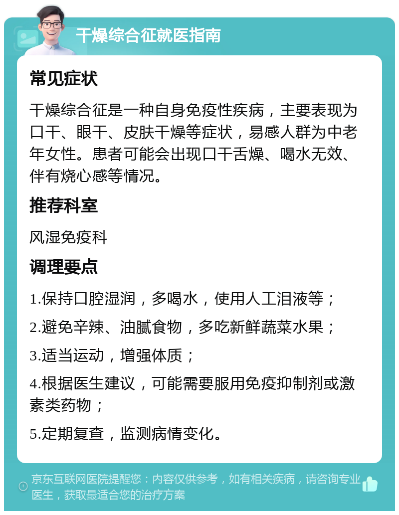 干燥综合征就医指南 常见症状 干燥综合征是一种自身免疫性疾病，主要表现为口干、眼干、皮肤干燥等症状，易感人群为中老年女性。患者可能会出现口干舌燥、喝水无效、伴有烧心感等情况。 推荐科室 风湿免疫科 调理要点 1.保持口腔湿润，多喝水，使用人工泪液等； 2.避免辛辣、油腻食物，多吃新鲜蔬菜水果； 3.适当运动，增强体质； 4.根据医生建议，可能需要服用免疫抑制剂或激素类药物； 5.定期复查，监测病情变化。