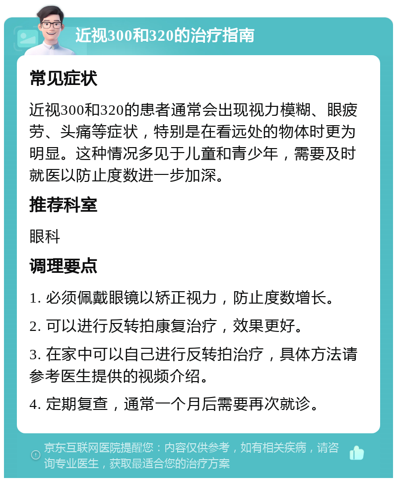 近视300和320的治疗指南 常见症状 近视300和320的患者通常会出现视力模糊、眼疲劳、头痛等症状，特别是在看远处的物体时更为明显。这种情况多见于儿童和青少年，需要及时就医以防止度数进一步加深。 推荐科室 眼科 调理要点 1. 必须佩戴眼镜以矫正视力，防止度数增长。 2. 可以进行反转拍康复治疗，效果更好。 3. 在家中可以自己进行反转拍治疗，具体方法请参考医生提供的视频介绍。 4. 定期复查，通常一个月后需要再次就诊。