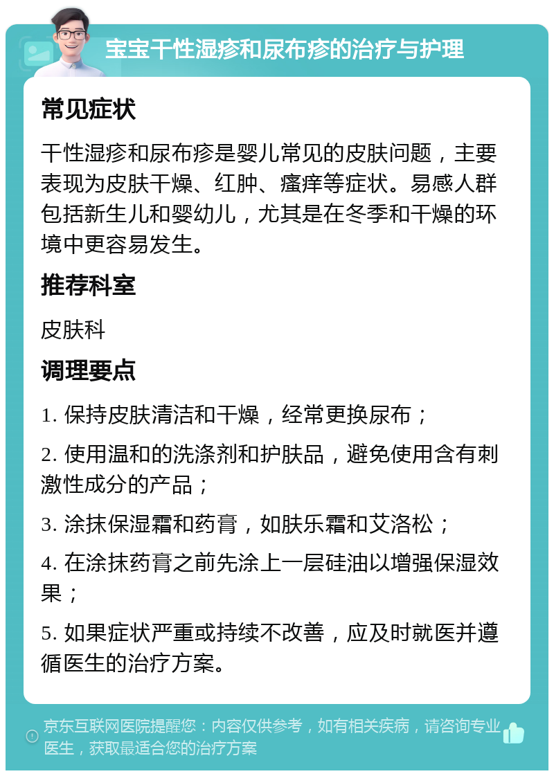 宝宝干性湿疹和尿布疹的治疗与护理 常见症状 干性湿疹和尿布疹是婴儿常见的皮肤问题，主要表现为皮肤干燥、红肿、瘙痒等症状。易感人群包括新生儿和婴幼儿，尤其是在冬季和干燥的环境中更容易发生。 推荐科室 皮肤科 调理要点 1. 保持皮肤清洁和干燥，经常更换尿布； 2. 使用温和的洗涤剂和护肤品，避免使用含有刺激性成分的产品； 3. 涂抹保湿霜和药膏，如肤乐霜和艾洛松； 4. 在涂抹药膏之前先涂上一层硅油以增强保湿效果； 5. 如果症状严重或持续不改善，应及时就医并遵循医生的治疗方案。