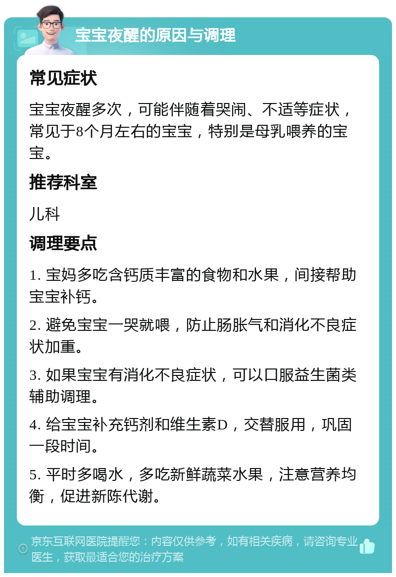 宝宝夜醒的原因与调理 常见症状 宝宝夜醒多次，可能伴随着哭闹、不适等症状，常见于8个月左右的宝宝，特别是母乳喂养的宝宝。 推荐科室 儿科 调理要点 1. 宝妈多吃含钙质丰富的食物和水果，间接帮助宝宝补钙。 2. 避免宝宝一哭就喂，防止肠胀气和消化不良症状加重。 3. 如果宝宝有消化不良症状，可以口服益生菌类辅助调理。 4. 给宝宝补充钙剂和维生素D，交替服用，巩固一段时间。 5. 平时多喝水，多吃新鲜蔬菜水果，注意营养均衡，促进新陈代谢。