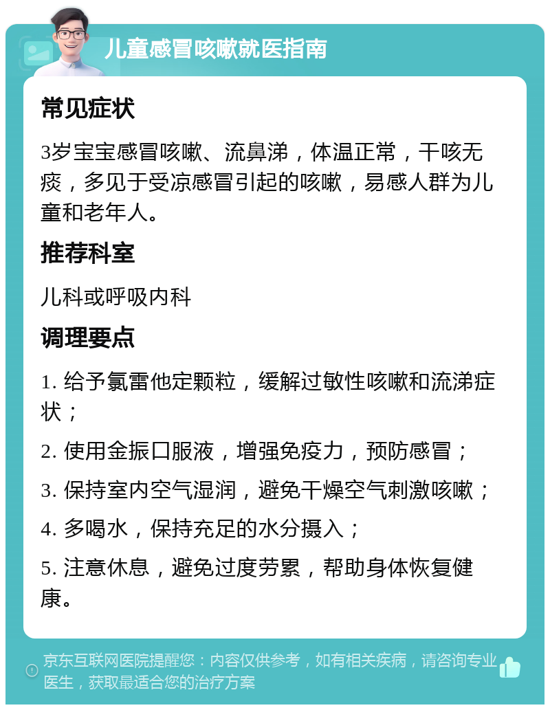 儿童感冒咳嗽就医指南 常见症状 3岁宝宝感冒咳嗽、流鼻涕，体温正常，干咳无痰，多见于受凉感冒引起的咳嗽，易感人群为儿童和老年人。 推荐科室 儿科或呼吸内科 调理要点 1. 给予氯雷他定颗粒，缓解过敏性咳嗽和流涕症状； 2. 使用金振口服液，增强免疫力，预防感冒； 3. 保持室内空气湿润，避免干燥空气刺激咳嗽； 4. 多喝水，保持充足的水分摄入； 5. 注意休息，避免过度劳累，帮助身体恢复健康。