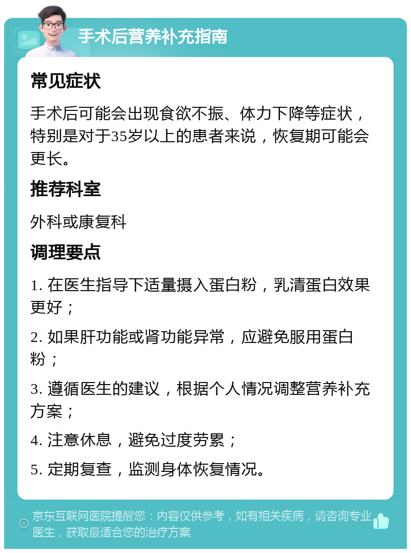 手术后营养补充指南 常见症状 手术后可能会出现食欲不振、体力下降等症状，特别是对于35岁以上的患者来说，恢复期可能会更长。 推荐科室 外科或康复科 调理要点 1. 在医生指导下适量摄入蛋白粉，乳清蛋白效果更好； 2. 如果肝功能或肾功能异常，应避免服用蛋白粉； 3. 遵循医生的建议，根据个人情况调整营养补充方案； 4. 注意休息，避免过度劳累； 5. 定期复查，监测身体恢复情况。