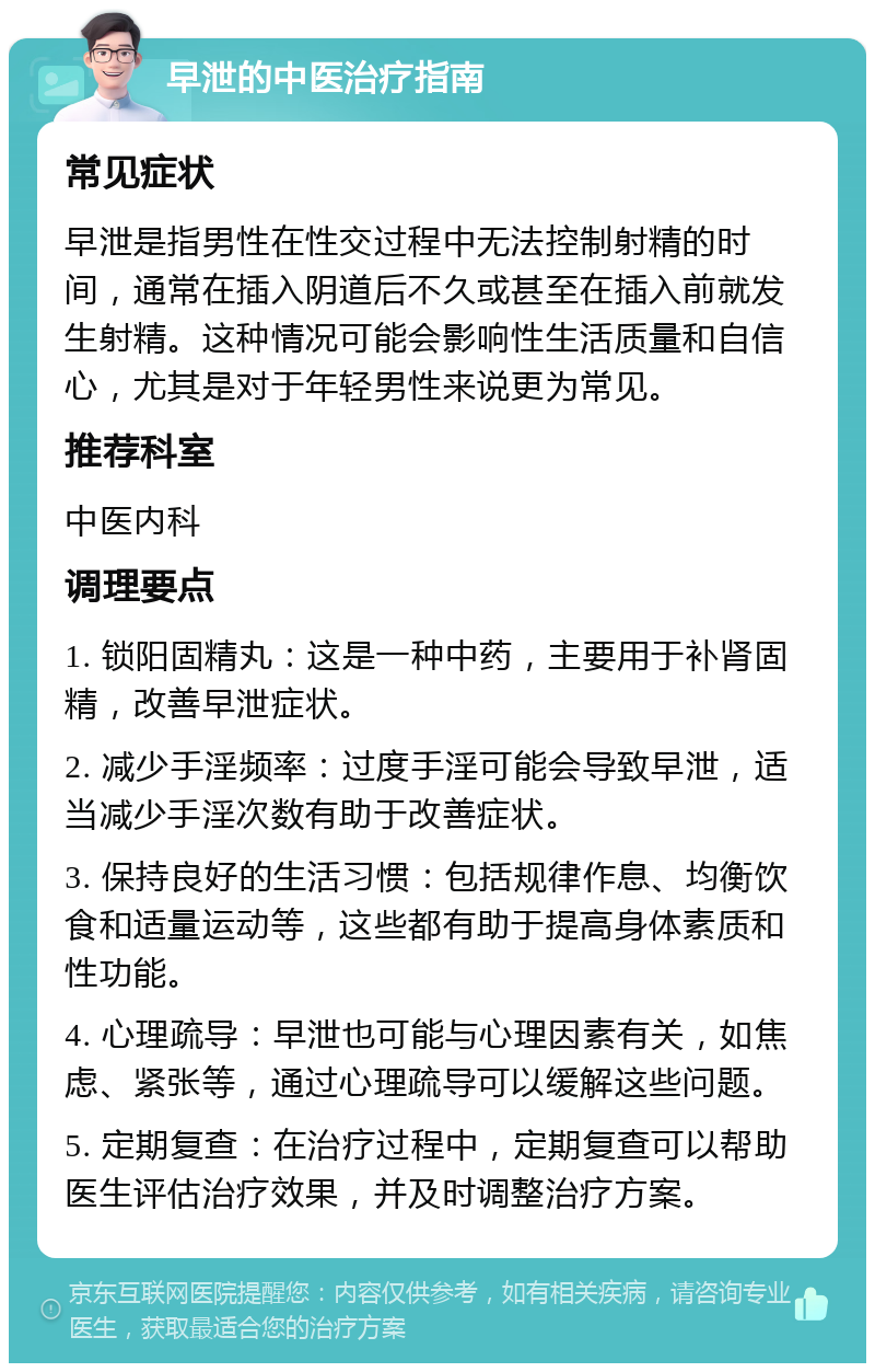 早泄的中医治疗指南 常见症状 早泄是指男性在性交过程中无法控制射精的时间，通常在插入阴道后不久或甚至在插入前就发生射精。这种情况可能会影响性生活质量和自信心，尤其是对于年轻男性来说更为常见。 推荐科室 中医内科 调理要点 1. 锁阳固精丸：这是一种中药，主要用于补肾固精，改善早泄症状。 2. 减少手淫频率：过度手淫可能会导致早泄，适当减少手淫次数有助于改善症状。 3. 保持良好的生活习惯：包括规律作息、均衡饮食和适量运动等，这些都有助于提高身体素质和性功能。 4. 心理疏导：早泄也可能与心理因素有关，如焦虑、紧张等，通过心理疏导可以缓解这些问题。 5. 定期复查：在治疗过程中，定期复查可以帮助医生评估治疗效果，并及时调整治疗方案。