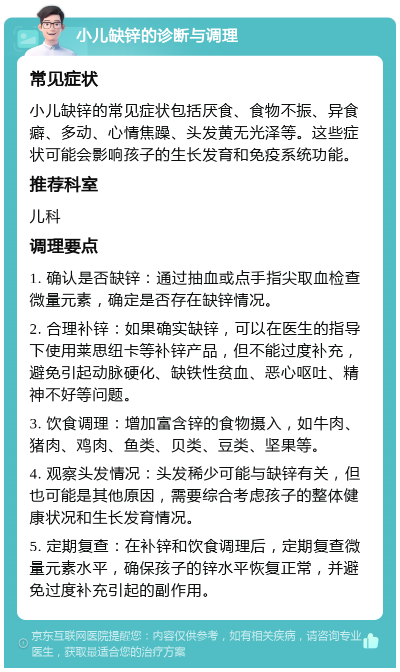 小儿缺锌的诊断与调理 常见症状 小儿缺锌的常见症状包括厌食、食物不振、异食癖、多动、心情焦躁、头发黄无光泽等。这些症状可能会影响孩子的生长发育和免疫系统功能。 推荐科室 儿科 调理要点 1. 确认是否缺锌：通过抽血或点手指尖取血检查微量元素，确定是否存在缺锌情况。 2. 合理补锌：如果确实缺锌，可以在医生的指导下使用莱思纽卡等补锌产品，但不能过度补充，避免引起动脉硬化、缺铁性贫血、恶心呕吐、精神不好等问题。 3. 饮食调理：增加富含锌的食物摄入，如牛肉、猪肉、鸡肉、鱼类、贝类、豆类、坚果等。 4. 观察头发情况：头发稀少可能与缺锌有关，但也可能是其他原因，需要综合考虑孩子的整体健康状况和生长发育情况。 5. 定期复查：在补锌和饮食调理后，定期复查微量元素水平，确保孩子的锌水平恢复正常，并避免过度补充引起的副作用。