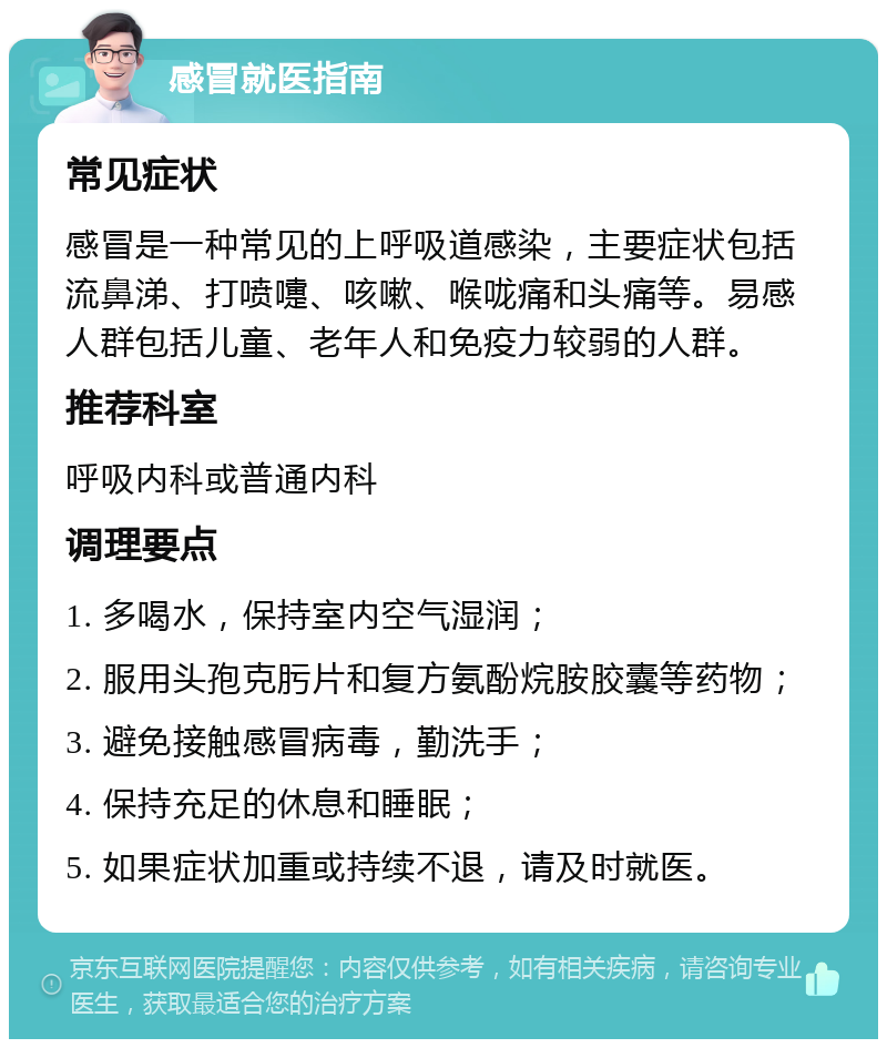 感冒就医指南 常见症状 感冒是一种常见的上呼吸道感染，主要症状包括流鼻涕、打喷嚏、咳嗽、喉咙痛和头痛等。易感人群包括儿童、老年人和免疫力较弱的人群。 推荐科室 呼吸内科或普通内科 调理要点 1. 多喝水，保持室内空气湿润； 2. 服用头孢克肟片和复方氨酚烷胺胶囊等药物； 3. 避免接触感冒病毒，勤洗手； 4. 保持充足的休息和睡眠； 5. 如果症状加重或持续不退，请及时就医。