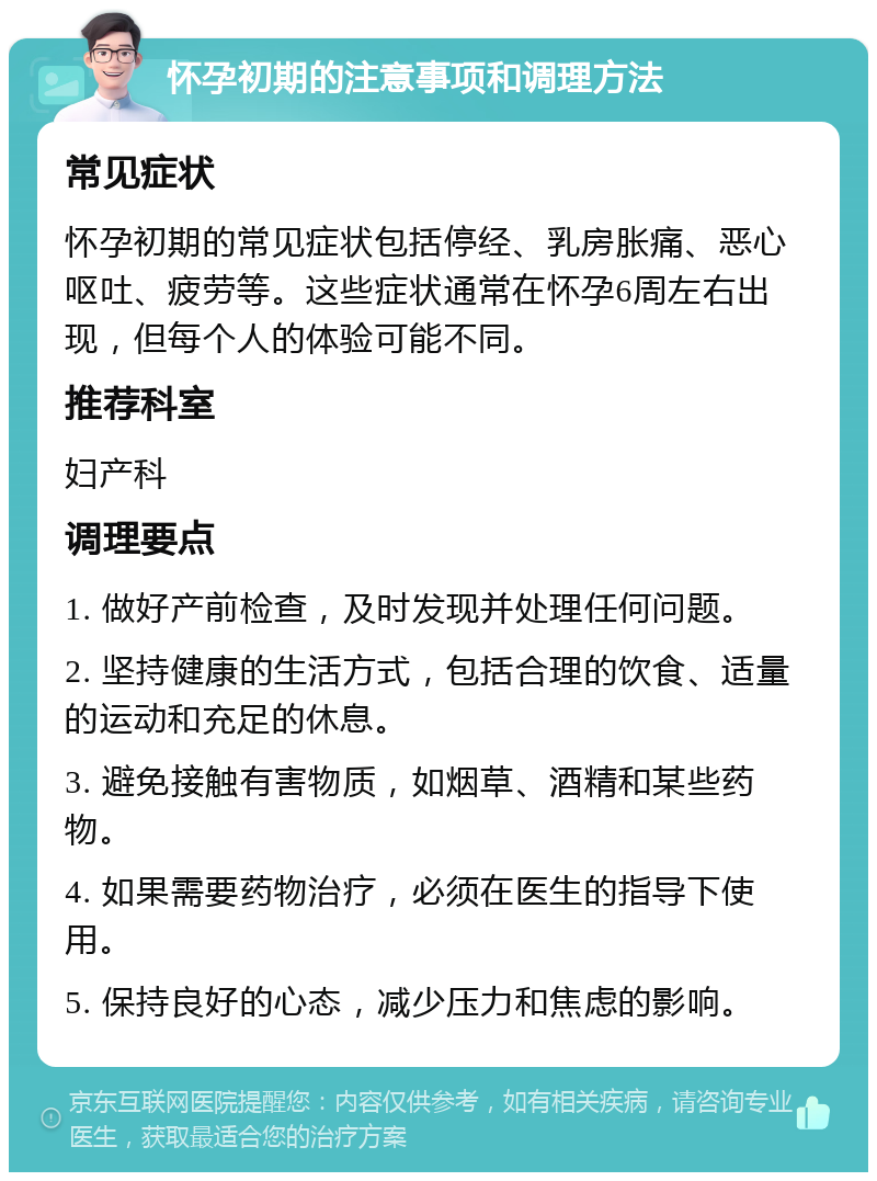 怀孕初期的注意事项和调理方法 常见症状 怀孕初期的常见症状包括停经、乳房胀痛、恶心呕吐、疲劳等。这些症状通常在怀孕6周左右出现，但每个人的体验可能不同。 推荐科室 妇产科 调理要点 1. 做好产前检查，及时发现并处理任何问题。 2. 坚持健康的生活方式，包括合理的饮食、适量的运动和充足的休息。 3. 避免接触有害物质，如烟草、酒精和某些药物。 4. 如果需要药物治疗，必须在医生的指导下使用。 5. 保持良好的心态，减少压力和焦虑的影响。