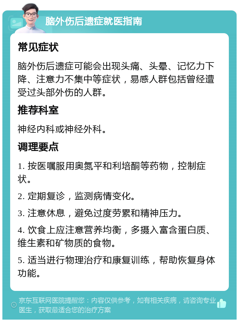 脑外伤后遗症就医指南 常见症状 脑外伤后遗症可能会出现头痛、头晕、记忆力下降、注意力不集中等症状，易感人群包括曾经遭受过头部外伤的人群。 推荐科室 神经内科或神经外科。 调理要点 1. 按医嘱服用奥氮平和利培酮等药物，控制症状。 2. 定期复诊，监测病情变化。 3. 注意休息，避免过度劳累和精神压力。 4. 饮食上应注意营养均衡，多摄入富含蛋白质、维生素和矿物质的食物。 5. 适当进行物理治疗和康复训练，帮助恢复身体功能。