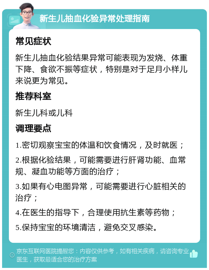 新生儿抽血化验异常处理指南 常见症状 新生儿抽血化验结果异常可能表现为发烧、体重下降、食欲不振等症状，特别是对于足月小样儿来说更为常见。 推荐科室 新生儿科或儿科 调理要点 1.密切观察宝宝的体温和饮食情况，及时就医； 2.根据化验结果，可能需要进行肝肾功能、血常规、凝血功能等方面的治疗； 3.如果有心电图异常，可能需要进行心脏相关的治疗； 4.在医生的指导下，合理使用抗生素等药物； 5.保持宝宝的环境清洁，避免交叉感染。