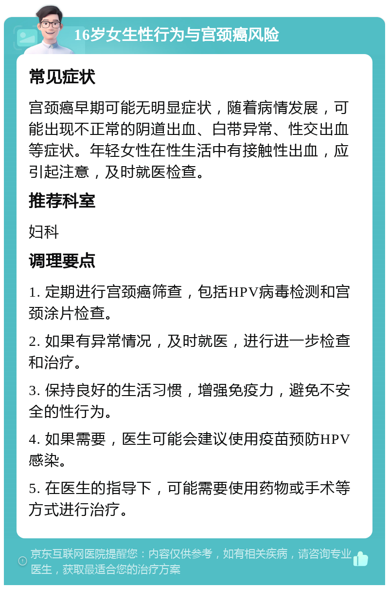 16岁女生性行为与宫颈癌风险 常见症状 宫颈癌早期可能无明显症状，随着病情发展，可能出现不正常的阴道出血、白带异常、性交出血等症状。年轻女性在性生活中有接触性出血，应引起注意，及时就医检查。 推荐科室 妇科 调理要点 1. 定期进行宫颈癌筛查，包括HPV病毒检测和宫颈涂片检查。 2. 如果有异常情况，及时就医，进行进一步检查和治疗。 3. 保持良好的生活习惯，增强免疫力，避免不安全的性行为。 4. 如果需要，医生可能会建议使用疫苗预防HPV感染。 5. 在医生的指导下，可能需要使用药物或手术等方式进行治疗。