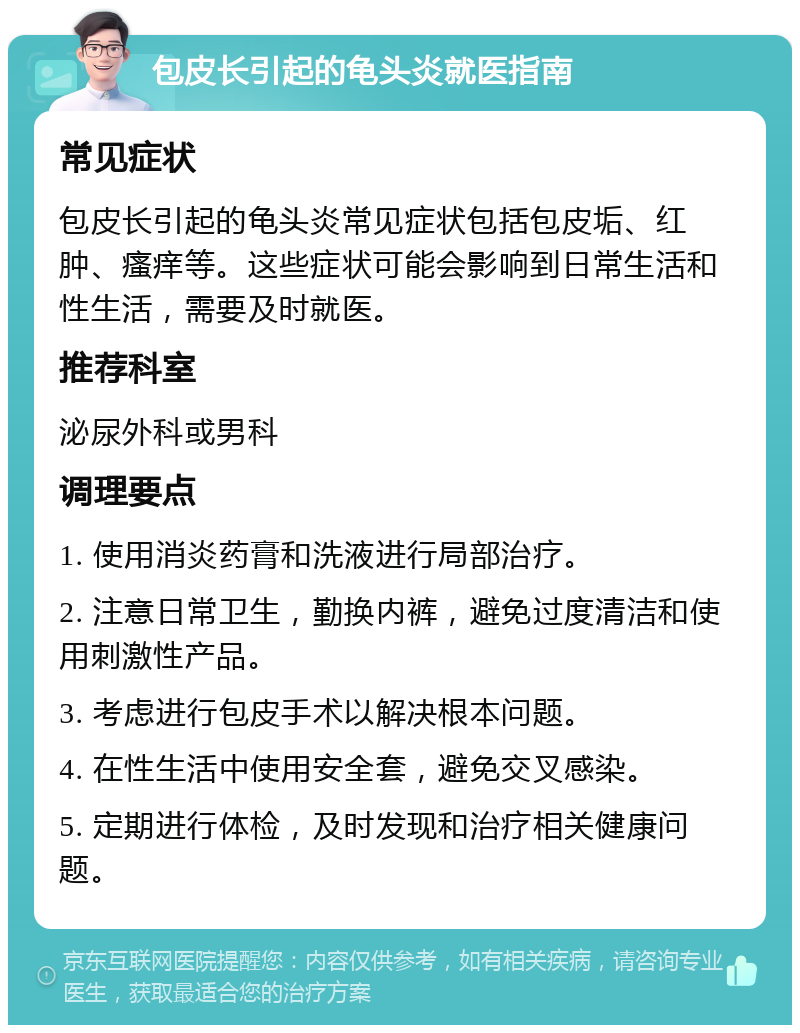 包皮长引起的龟头炎就医指南 常见症状 包皮长引起的龟头炎常见症状包括包皮垢、红肿、瘙痒等。这些症状可能会影响到日常生活和性生活，需要及时就医。 推荐科室 泌尿外科或男科 调理要点 1. 使用消炎药膏和洗液进行局部治疗。 2. 注意日常卫生，勤换内裤，避免过度清洁和使用刺激性产品。 3. 考虑进行包皮手术以解决根本问题。 4. 在性生活中使用安全套，避免交叉感染。 5. 定期进行体检，及时发现和治疗相关健康问题。