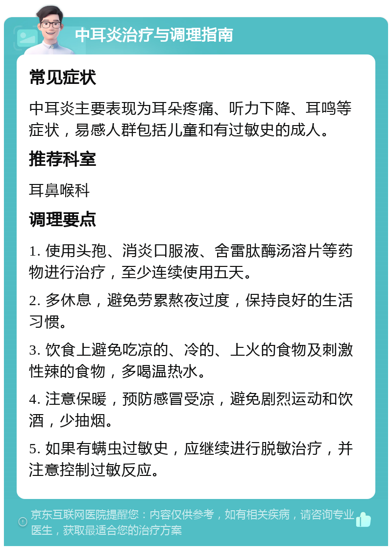 中耳炎治疗与调理指南 常见症状 中耳炎主要表现为耳朵疼痛、听力下降、耳鸣等症状，易感人群包括儿童和有过敏史的成人。 推荐科室 耳鼻喉科 调理要点 1. 使用头孢、消炎口服液、舍雷肽酶汤溶片等药物进行治疗，至少连续使用五天。 2. 多休息，避免劳累熬夜过度，保持良好的生活习惯。 3. 饮食上避免吃凉的、冷的、上火的食物及刺激性辣的食物，多喝温热水。 4. 注意保暖，预防感冒受凉，避免剧烈运动和饮酒，少抽烟。 5. 如果有螨虫过敏史，应继续进行脱敏治疗，并注意控制过敏反应。